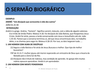 O SERMÃO BIOGRÁFICO
EXEMPLO:
ANDRÉ- “Um discípulo que acrescenta à vida dos outros”
JOÃO 01.35-40 
 INTRODUÇÃO
André é o grego  Andros, “homem”. Significa varonil, másculo, com a idéia de alguém valoroso. 
    Era irmão de Simão Pedro: Mateus 4.18. Foi discípulo de João Batista, que lheapontou Jesus 
    Cristo. André foi atrás, passou a tarde conversando com Jesus e levouPedro até ele: João 
    1.35-42. Parece que a conversa terminou aí, até que Jesus encontrouos dois, no trabalho 
    deles, e os chamou para segui-lo: Mateus 4.18-19. Por isso, os dois largaram tudo. ...
1. UM HOMEM COM ALMA DE DISCÍPULO
     (1) Seguia a João Batista e foi atrás de Jesus.Buscava o melhor. Que tipo de melhor 
          buscamos?
     FSP de 15.11.7: mulher jejuou até morrer esperando um emissário de Deus que a levaria da 
          Baixada para a Zona Sul do Rio.
     (2) Discípulo não é título de nobreza, mas condição de aprendiz. As igrejas têm muitos 
          nobres epoucos aprendizes. André é um aprendedor.
2. UM HOMEM COM MENTE PONDERADA
• ...
                                     Pr. Moisés Sampaio de Paula                             32
 