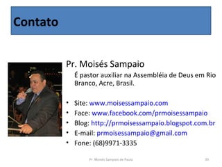 Contato


          Pr. Moisés Sampaio
               É pastor auxiliar na Assembléia de Deus em Rio 
               Branco, Acre, Brasil.

          •   Site: www.moisessampaio.com
          •   Face: www.facebook.com/prmoisessampaio
          •   Blog: http://prmoisessampaio.blogspot.com.br
          •   E-mail: prmoisessampaio@gmail.com
          •   Fone: (68)9971-3335

                  Pr. Moisés Sampaio de Paula            33
 