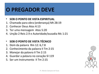 O PREGADOR DEVE
•    SOB O PONTO DE VISTA ESPIRITUAL
1.   Chamado para obra (ordenança) Mt 28:19
2.   Conhecer Deus Atos 4:13
3.   Ter uma mensagem Atos 5:20
4.   Unção 2 Reis 2.9 e Autoridade/ousadia Mc 1:21

•    SOB O PONTO DE VISTA TÉCNICO
1.   Dom da palavra Rm 12: 6,7.8
2.   Conhecimento da palavra II Tm 2:15
3.   Manejar da palavra II Tm 2:15
4.   Guardar a palavra no coração Sl 119
5.   Ser um Instrumento II Tm 2:15


                            Pr. Moisés Sampaio de Paula   5
 