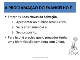 A PROCLAMAÇÃO DO EVANGELHO É
• Trazer as Boas Novas da Salvação.
     1. Apresentar ao público Jesus Cristo,
     2. Seus ensinamentos e
     3. Seu propósito,
• Para isso, é preciso que o pregador tenha
  uma identificação completa com Cristo.



                  Pr. Moisés Sampaio de Paula   6
 