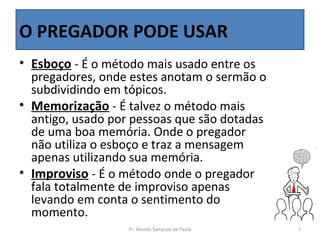 O PREGADOR PODE USAR
• Esboço - É o método mais usado entre os
  pregadores, onde estes anotam o sermão o
  subdividindo em tópicos.
• Memorização - É talvez o método mais
  antigo, usado por pessoas que são dotadas
  de uma boa memória. Onde o pregador
  não utiliza o esboço e traz a mensagem
  apenas utilizando sua memória.
• Improviso - É o método onde o pregador
  fala totalmente de improviso apenas
  levando em conta o sentimento do
  momento.
                   Pr. Moisés Sampaio de Paula   7
 