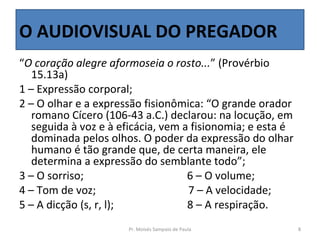 O AUDIOVISUAL DO PREGADOR
“O coração alegre aformoseia o rosto...” (Provérbio
   15.13a)
1 – Expressão corporal;
2 – O olhar e a expressão fisionômica: “O grande orador
   romano Cícero (106-43 a.C.) declarou: na locução, em
   seguida à voz e à eficácia, vem a fisionomia; e esta é
   dominada pelos olhos. O poder da expressão do olhar
   humano é tão grande que, de certa maneira, ele
   determina a expressão do semblante todo”;
3 – O sorriso;                      6 – O volume;
4 – Tom de voz;                     7 – A velocidade;
5 – A dicção (s, r, l);             8 – A respiração.
                      Pr. Moisés Sampaio de Paula           8
 