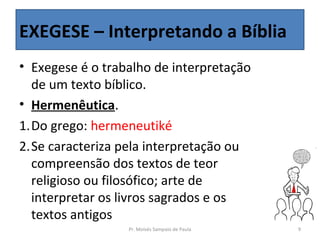 EXEGESE – Interpretando a Bíblia
• Exegese é o trabalho de interpretação
  de um texto bíblico.
• Hermenêutica.
1.Do grego: hermeneutiké
2.Se caracteriza pela interpretação ou
  compreensão dos textos de teor
  religioso ou filosófico; arte de
  interpretar os livros sagrados e os
  textos antigos
                  Pr. Moisés Sampaio de Paula   9
 