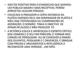 • ISSO FOI POSITIVO PARA O EVANGELHO QUE GANHOU
UM PÚBLICO MAIOR E MAIS RECEPTIVO, PORÉM
APRESETOU AUGUNS PERIGOS:
• COLOCAVA O PREGADOR A CERTA DISTANCIA DA
PLATÉIA FAZENDO DELE UM DOMINADOR DE PLATÉIA E
NÃO UMA TESTEMUNHA OU COMPANHEIRO DE
ADORAÇÃO; O SERMÃO TINHA O OBJETIVO DE
ATRAIR APLAUSOS E NÃO PRODUZIR FÉ.
• A RETÓRICA EDUCA E APERFEIÇOA O ESPIRITO CRÍTICO
DOS HOMENS E O SEU FIM PRINCIPAL É TORNAR-NOS
CAPAZES DE PÉRSSUADIR OU DE COMOVER O ÂNIMO
DOS OUVINTES. PERSUADIR E C ONVENCER, É OBRIGAR
COM PROVAS E ARGUMENTOS A INTELIGÊNCIA A
RECONHECER UMA VERDADE , UM FATO.
 