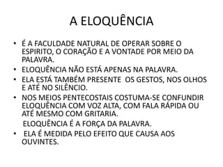 A ELOQUÊNCIA
• É A FACULDADE NATURAL DE OPERAR SOBRE O
ESPIRITO, O CORAÇÃO E A VONTADE POR MEIO DA
PALAVRA.
• ELOQUÊNCIA NÃO ESTÁ APENAS NA PALAVRA.
• ELA ESTÁ TAMBÉM PRESENTE OS GESTOS, NOS OLHOS
E ATÉ NO SILÊNCIO.
• NOS MEIOS PENTECOSTAIS COSTUMA-SE CONFUNDIR
ELOQUÊNCIA COM VOZ ALTA, COM FALA RÁPIDA OU
ATÉ MESMO COM GRITARIA.
ELOQUÊNCIA É A FORÇA DA PALAVRA.
• ELA É MEDIDA PELO EFEITO QUE CAUSA AOS
OUVINTES.
 