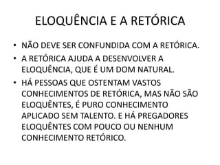 ELOQUÊNCIA E A RETÓRICA
• NÃO DEVE SER CONFUNDIDA COM A RETÓRICA.
• A RETÓRICA AJUDA A DESENVOLVER A
ELOQUÊNCIA, QUE É UM DOM NATURAL.
• HÁ PESSOAS QUE OSTENTAM VASTOS
CONHECIMENTOS DE RETÓRICA, MAS NÃO SÃO
ELOQUÊNTES, É PURO CONHECIMENTO
APLICADO SEM TALENTO. E HÁ PREGADORES
ELOQUÊNTES COM POUCO OU NENHUM
CONHECIMENTO RETÓRICO.
 
