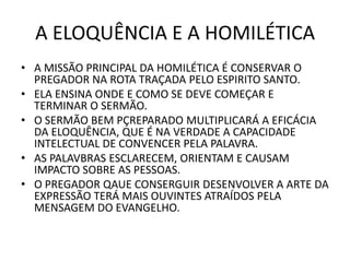A ELOQUÊNCIA E A HOMILÉTICA
• A MISSÃO PRINCIPAL DA HOMILÉTICA É CONSERVAR O
PREGADOR NA ROTA TRAÇADA PELO ESPIRITO SANTO.
• ELA ENSINA ONDE E COMO SE DEVE COMEÇAR E
TERMINAR O SERMÃO.
• O SERMÃO BEM PÇREPARADO MULTIPLICARÁ A EFICÁCIA
DA ELOQUÊNCIA, QUE É NA VERDADE A CAPACIDADE
INTELECTUAL DE CONVENCER PELA PALAVRA.
• AS PALAVBRAS ESCLARECEM, ORIENTAM E CAUSAM
IMPACTO SOBRE AS PESSOAS.
• O PREGADOR QAUE CONSERGUIR DESENVOLVER A ARTE DA
EXPRESSÃO TERÁ MAIS OUVINTES ATRAÍDOS PELA
MENSAGEM DO EVANGELHO.
 