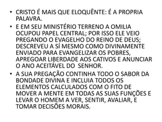 • CRISTO É MAIS QUE ELOQUÊNTE: É A PROPRIA
PALAVRA.
• E EM SEU MINISTÉRIO TERRENO A OMILIA
OCUPOU PAPEL CENTRAL; POR ISSO ELE VEIO
PREGANDO O EVAGELHO DO REINO DE DEUS;
DESCREVEU A SÍ MESMO COMO DIVINAMENTE
ENVIADO PARA EVANGELIZAR OS POBRES,
APREGOAR LIBERDADE AOS CATIVOS E ANUNCIAR
O ANO ACEITÁVEL DO SENHOR.
• A SUA PREGAÇÃO CONTINHA TODO O SABOR DA
BONDADE DIVINA E INCLUIA TODOS OS
ELEMENTOS CALCULADOS COM O FITO DE
MOVER A MENTE EM TODAS AS SUAS FUNÇÕES E
LEVAR O HOMEM A VER, SENTIR, AVALIAR, E
TOMAR DECISÕES MORAIS.
 