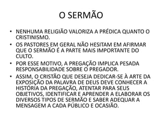 O SERMÃO
• NENHUMA RELIGIÃO VALORIZA A PRÉDICA QUANTO O
CRISTINISMO.
• OS PASTORES EM GERAL NÃO HESITAM EM AFIRMAR
QUE O SERMÃO É A PARTE MAIS IMPORTANTE DO
CULTO.
• POR ESSE MOTIVO, A PREGAÇÃO IMPLICA PESADA
RESPONSABILIDADE SOBRE O PREGADOR.
• ASSIM, O CRISTÃO QUE DESEJA DEDICAR-SE À ARTE DA
EXPOSIÇÃO DA PALAVRA DE DEUS DEVE CONHECER A
HISTÓRIA DA PREGAÇÃO, ATENTAR PARA SEUS
OBJETIVOS, IDENTIFICAR E APRENDER A ELABORAR OS
DIVERSOS TIPOS DE SERMÃO E SABER ADEQUAR A
MENSAGEM A CADA PÚBLICO E OCASIÃO.
 