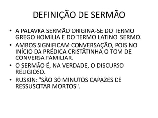 DEFINIÇÃO DE SERMÃO
• A PALAVRA SERMÃO ORIGINA-SE DO TERMO
GREGO HOMILIA E DO TERMO LATINO SERMO.
• AMBOS SIGNIFICAM CONVERSAÇÃO, POIS NO
INÍCIO DA PRÉDICA CRISTÃTINHA O TOM DE
CONVERSA FAMILIAR.
• O SERMÃO É, NA VERDADE, O DISCURSO
RELIGIOSO.
• RUSKIN: "SÃO 30 MINUTOS CAPAZES DE
RESSUSCITAR MORTOS".
 
