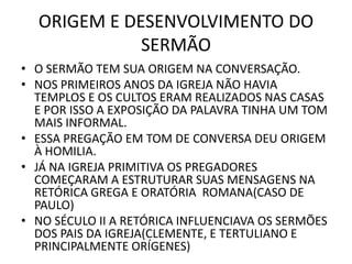 ORIGEM E DESENVOLVIMENTO DO
SERMÃO
• O SERMÃO TEM SUA ORIGEM NA CONVERSAÇÃO.
• NOS PRIMEIROS ANOS DA IGREJA NÃO HAVIA
TEMPLOS E OS CULTOS ERAM REALIZADOS NAS CASAS
E POR ISSO A EXPOSIÇÃO DA PALAVRA TINHA UM TOM
MAIS INFORMAL.
• ESSA PREGAÇÃO EM TOM DE CONVERSA DEU ORIGEM
À HOMILIA.
• JÁ NA IGREJA PRIMITIVA OS PREGADORES
COMEÇARAM A ESTRUTURAR SUAS MENSAGENS NA
RETÓRICA GREGA E ORATÓRIA ROMANA(CASO DE
PAULO)
• NO SÉCULO II A RETÓRICA INFLUENCIAVA OS SERMÕES
DOS PAIS DA IGREJA(CLEMENTE, E TERTULIANO E
PRINCIPALMENTE ORÍGENES)
 