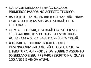 • NA IDADE MÉDIA O SERMÃO DAVA OS
PRIMEIROS PASSOS NO ASPÉCTO TÉCNICO.
• AS ESCRITURAS NO ENTANTO QUASE NÃO ERAM
USADAS POIS NAS MISSAS O SERMÃO ERA
OPCIONAL.
• COM A REFORMA, O SERMÃO PASSOU A SER
OBRIGATÓRIO NOS CULTOS E A ESCRITURAS
VOLTARAM A SER A BASE DA PRÉDICA CRISTÃ.
• A HOMILIA EXPERIMENTOU GRANDE
DESENVOLVIMENTO NO SÉCULO XIX, E MUITA
LITERATURA FOI PRODUZIDA SOBRE O ASSUNTO
(O SERMÃO E SEU PREPARO) ESCRITO HÁ QUASE
150 ANOS E AINDA ATUAL.
 