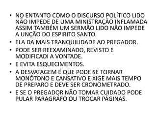 • NO ENTANTO COMO O DISCURSO POLÍTICO LIDO
NÃO IMPEDE DE UMA MINISTRAÇÃO INFLAMADA
ASSIM TAMBÉM UM SERMÃO LIDO NÃO IMPEDE
A UNÇÃO DO ESPIRITO SANTO.
• ELA DA MAIS TRANQUILIDADE AO PREGADOR.
• PODE SER REEXAMINADO, REVISTO E
MODIFICADI A VONTADE.
• E EVITA ESQUECIMENTOS.
• A DESVATAGEM É QUE PODE SE TORNAR
MONÓTONO E CANSATIVO E XIGE MAIS TEMPO
DE PREPARO E DEVE SER CRONOMETRADO.
• E SE O PREGADOR NÃO TOMAR CUIDADO PODE
PULAR PARAGRÁFO OU TROCAR PÁGINAS.
 