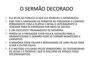 O SERMÃO DECORADO
• ELE RCITA AO PÚBLICO O QUE ELE ESCREVEU E MEMORIZOU.
• ESSE TEM A VANTAGEM DE PERMITIR AO PREGADOR O CONTATO
PERMANENTE COM A PLATÉIA E DEIXA-O INTEIRAMENTE À
VONTADE PARA SE EXPRESSAR POR MEIO DE GESTOS.
• É UM EXCELENTE TREINAMENTO DE MEMÓRIA.
• PORÉM SE O PREGADOR TIVER POUCA VOCAÇÃO PARA A
DRAMATICIDADE O SERMÃO PODE SE TORNAR MONÓTONO E
CANSATIVO.
• A MEMÓRIA PODE FALHAR E NERVOSISMO DE UMA FALHA PODE
LEVAR A OUTRA FALHA.
• É O METODO UTILIZADO PELOS VENDEDORES. OS TESTEMUNHAS
DE JEOVA E É PROVÁVEL QUE O DISCURSO DE MOISES FOSSE
DECORADO(DT29).
 