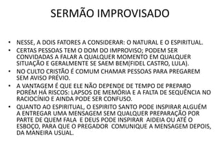 SERMÃO IMPROVISADO
• NESSE, A DOIS FATORES A CONSIDERAR: O NATURAL E O ESPIRITUAL.
• CERTAS PESSOAS TEM O DOM DO IMPROVISO; PODEM SER
CONVIDADAS A FALAR A QUALQUER MOMENTO EM QUALQUER
SITUAÇÃO E GERALMENTE SE SAEM BEM(FIDEL CASTRO, LULA).
• NO CULTO CRISTÃO É COMUM CHAMAR PESSOAS PARA PREGAREM
SEM AVISO PRÉVIO.
• A VANTAGEM É QUE ELE NÃO DEPENDE DE TEMPO DE PREPARO
PORÉM HÁ RISCOS: LAPSOS DE MEMÓRIA E A FALTA DE SEQUÊNCIA NO
RACIOCÍNIO E AINDA PODE SER CONFUSO.
• QUANTO AO ESPIRITUAL, O ESPIRITO SANTO PODE INSPIRAR ALGUÉM
A ENTREGAR UMA MENSAGEM SEM QUALQUER PREPARAÇÃO POR
PARTE DE QUEM FALA E DEUS PODE INSPIRAR AIDEIA OU ATÉ O
ESBOÇO, PARA QUE O PREGADOR COMUNIQUE A MENSAGEM DEPOIS,
DA MANEIRA USUAL.
 