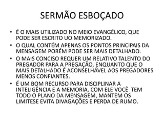 SERMÃO ESBOÇADO
• É O MAIS UTILIZADO NO MEIO EVANGÉLICO, QUE
PODE SER ESCRITO UO MEMORIZADO.
• O QUAL CONTÉM APENAS OS PONTOS PRINCIPAIS DA
MENSAGEM PORÉM PODE SER MAIS DETALHADO.
• O MAIS CONCISO REQUER UM RELATIVO TALENTO DO
PREGADOR PARA A PREGAÇÃO, ENQUANTO QUE O
MAIS DETALHADO É ACONSELHÁVEL AOS PREGADORES
MENOS CONFIANTES.
• É UM BOM RECURSO PARA DISCIPLINAR A
INTELIGÊNCIA E A MEMORIA. COM ELE VOCÊ TEM
TODO O PLANO DA MENSAGEM, MANTEM OS
LIMITESE EVITA DIVAGAÇÕES E PERDA DE RUMO.
 