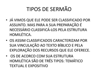 TIPOS DE SERMÃO
• JÁ VIMOS QUE ELE PODE SER CLASSIFICADO POR
ASSUNTO. MAS PARA A SUA PREPARAÇÃO É
NECESSÁRIO CLASSIFICÁ-LOS PELA ESTRUTURA
HOMILÉTICA.
• OS ASSIM CLASSIFICADOS CARACTERIZAM POR
SUA VINCULAÇÃO AO TEXTO BÍBLICO E PELA
EXPLORAÇÃO DOS RECURSOS QUE ELE OFERECE.
• OS DE ACORCO COM SUA ESTRUTURA
HOMILÉTICA SÃO DE TRÊS TIPOS: TEMÁTICO
TEXTUAL E EXPOSITIVO
 