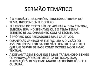 SERMÃO TEMÁTICO
• É O SERMÃO CUJA DIVISÕES PRINCIPAIS DERIVAM DO
TEMA, INDEPENDENTE DO TEXO.
• ELE RECEBE DO TEXTO BÍBLICO APENAS A IDEIA CENTRAL,
EMBORA SEJA INDISPENÁVEL QUE O TEMA TENHA
ESTREITO RELACIONAMENTO COM AS ESCRITURAS.
• É PRÓPRIO DOS PREGADORES MAIS CRIATIVOS.
• QUANTO ÀS VANTAGENS ELE FACILITA A DIVISÃO DO
ASSUNTO POIS O PREGADOR NÃO FICA PRESO A TEXTO
QUE LHE SERVIU DE BASE COMO OCORRE NO SERMÃO
TEXTUAL.
• A DESVANTAGEM É QUE ELE É MAIS TRABALHOSO E EXIGE
COMPROVAÇÃO ESCRITURÍSTICA DE TODAS SUAS
AFIRMAÇÕES. BEM COMO MAIOR RACIOCÍNIO LÓGICO E
CULTURA.
 