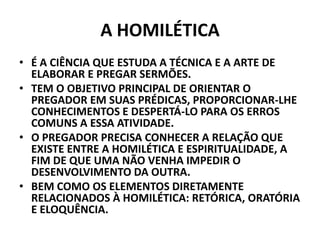 A HOMILÉTICA
• É A CIÊNCIA QUE ESTUDA A TÉCNICA E A ARTE DE
ELABORAR E PREGAR SERMÕES.
• TEM O OBJETIVO PRINCIPAL DE ORIENTAR O
PREGADOR EM SUAS PRÉDICAS, PROPORCIONAR-LHE
CONHECIMENTOS E DESPERTÁ-LO PARA OS ERROS
COMUNS A ESSA ATIVIDADE.
• O PREGADOR PRECISA CONHECER A RELAÇÃO QUE
EXISTE ENTRE A HOMILÉTICA E ESPIRITUALIDADE, A
FIM DE QUE UMA NÃO VENHA IMPEDIR O
DESENVOLVIMENTO DA OUTRA.
• BEM COMO OS ELEMENTOS DIRETAMENTE
RELACIONADOS À HOMILÉTICA: RETÓRICA, ORATÓRIA
E ELOQUÊNCIA.
 