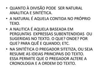 • QUANTO À DIVISÃO PODE SER NATURAL
ANALITICA E SINTÉTICA.
• A NATURAL É AQUELA CONTIDA NO PRÓPRIO
TEXO.
• A NALITICA É AQUELA BASEADA EM
PERGUNTAS EXPRESSAS SUBENTENDIDAS OU
SUGERIDAS NO TEXTO. O QUE? ONDE? POR
QUE? PARA QUÊ E QUANDO; ETC.
• NA SINTÉTICA O PREGADOR SITETIZA, OU SEJA
RESUME AS IDEIAS PRINCIPAIS DO TEXTO.
ESSA PERMITE QUE O PREGADOR ALTERE A
CRONOLOGIA E A ORDEM DO TEXTO.
 