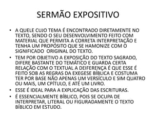SERMÃO EXPOSITIVO
• A QUELE CUJO TEMA É ENCONTRADO DIRETAMENTE NO
TEXTO, SENDO O SEU DESENVOLVIMENTO FEITO COM
MATERIAL QUE PERMITA A CORRETA INTERPRETAÇÃO E
TENHA UM PROPÓSITO QUE SE HAMONIZE COM O
SIGNIFICADO ORIGINAL DO TEXTO.
• TEM POR OBJETIVO A EXPOSIÇÃO DO TEXTO SAGRADO,
DIFERE BASTANTE DO TEMÁTICO E GUARDA CERTA
RELAÇÃO COM O TEXTUAL A DEIFERENÇA É QUE ESSE É
FEITO SOB AS REGRAS DA EXEGESE BÍBLICA E COSTUMA
TER POR BASE NÃO APENAS UM VERSÍCULO E SIM QUATRO
OU MAIS, UM CPÍTULO, E ATÉ UM LIVRO.
• ESSE É IDEAL PARA A EXPLICAÇÃO DAS ESCRITURAS.
• É ESSENCIALMENTE BÍBLICO, POIS SE OCUPA DE
INTERPRETAR, LITERAL OU FIGURADAMENTE O TEXTO
BÍBLICO EM ESTUDO.
 