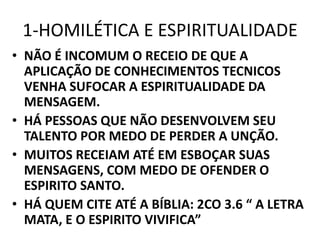 1-HOMILÉTICA E ESPIRITUALIDADE
• NÃO É INCOMUM O RECEIO DE QUE A
APLICAÇÃO DE CONHECIMENTOS TECNICOS
VENHA SUFOCAR A ESPIRITUALIDADE DA
MENSAGEM.
• HÁ PESSOAS QUE NÃO DESENVOLVEM SEU
TALENTO POR MEDO DE PERDER A UNÇÃO.
• MUITOS RECEIAM ATÉ EM ESBOÇAR SUAS
MENSAGENS, COM MEDO DE OFENDER O
ESPIRITO SANTO.
• HÁ QUEM CITE ATÉ A BÍBLIA: 2CO 3.6 “ A LETRA
MATA, E O ESPIRITO VIVIFICA”
 