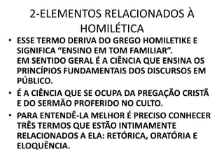 2-ELEMENTOS RELACIONADOS À
HOMILÉTICA
• ESSE TERMO DERIVA DO GREGO HOMILETIKE E
SIGNIFICA “ENSINO EM TOM FAMILIAR”.
EM SENTIDO GERAL É A CIÊNCIA QUE ENSINA OS
PRINCÍPIOS FUNDAMENTAIS DOS DISCURSOS EM
PÚBLICO.
• É A CIÊNCIA QUE SE OCUPA DA PREGAÇÃO CRISTÃ
E DO SERMÃO PROFERIDO NO CULTO.
• PARA ENTENDÊ-LA MELHOR É PRECISO CONHECER
TRÊS TERMOS QUE ESTÃO INTIMAMENTE
RELACIONADOS A ELA: RETÓRICA, ORATÓRIA E
ELOQUÊNCIA.
 