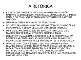 A RETÓRICA
• É A ARTE QUE DIRIGE E DESENVOLVE AS NOSSAS DISPOSIÇÕES
NATURAIS DE ELOQUÊNCIA. APRIMORA AS QUALIDADES DO ORADOR
NATO. E É O CONJUNTO DE REGRAS QUE COSNTITUEM A ARTE DA
ORATÓRIA.
• SURGIU NA GRÉCIA POR VOLTA DO SÉCULO VI a.C.
• NO INÍCIO ERA APENAS UM CONJUNTO DE TÉCNICAS DE ORATÓRIA E
DE PERSUASÃO A SEREM USADAS NA DISCUSSÕES PÚBLICAS.
• O PRIMEIRO MANUAL SURGIU EM SIRACUSA NO SÉCULO V a.C.
ELABORADO POR CÓRAX E PELO SEU DISCÍPULO TÍSIAS.
• O OBJETIVO ERA AUXILIAR ADVOGADOS QUE SE PROPUNHAM EM
DEFENDER AS CAUSAS DAQUELES QUE DESEJAVAM REAVER SUAS
PROPRIEDADES TOMADAS PELOS TIRANOS ANTES DA DEMOCRACIA.
• O VALOR DA RETÓRICA É RESSALTADO NA SEGUINTE HISTÓRIA:
QUANDO CÓRAX COBROU TÍSIAS AS AULAS DADAS ESSE RECUSOU A
PAGAR COM A SEGUINTE ALEGAÇÃO; QUE SE TIVESSE SIDO BEM
INSTRUIDO IRIA CONVENCÊ-LO A NÃO COBRAR, E SE NÃO
CONSEGUISSE NÃO TERIA SIDO BEM INSTRUIDO E NÃO PAGARIA POR
UMA MÁ INSTRUÇÃO.
 