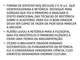 • FORAM OS SOFISTAS NOS SÉCULOS V E IV a.C. QUE
DESENVOLVERAM A RETÓRICA- DESTAQUE PARA
GÓRGIAS QUE FOI O PRIMEIRO A ANALISAR O
EFEITO EMOCIONAL DAS TÉCNICAS DE REETÓRICA
SOBRE O AUDITÓRIO. PARA ELE O BOM ORADOR
DEVIA SER CAPAZ DE FAZER DA PIOR IDEIA PARECER
A MELHOR.
• PLATÃO LEVOU A RETÓRICA PARA A FILOSOFIA,
MAS FOI ARISTÓTELES O PRIMEIRO FILÓSOFO A
CRIAR UMA TEORIA DA ARGUMENTAÇÃO.
• CÍCERO O BRILHANTE ORADOR ROMANO
SISTEMATIZOU OS FUNDAMENTOS DA RETÓRICA.
ELE A CONSIDERAVA VERDADEIRA CIÊNCIA, CUJO
EXERCÍCIO DEMANDAVA ENORME CULTURA.
 