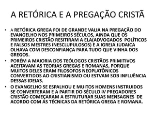 A RETÓRICA E A PREGAÇÃO CRISTÃ
• A RETÓRICA GREGA FOI DE GRANDE VALIA NA PREGAÇÃO DO
EVANGELHO NOS PRIMEIROS SÉCULOS, AINDA QUE OS
PRIMEIROS CRISTÃO RESITIRAM A ELA(ADVOGADOS POLÍTICOS
E FALSOS MESTRES INESCLUPULOSOS) E A IGREJA JUDAICA
OLHAVA COM DESCONFIANÇA PARA TUDO QUE VINHA DOS
GREGOS.
• PORÉM A MAIORIA DOS TEÓLOGOS CRISTÃOS PRIMITIVOS
ACEITAVAM AS TEORIAS GREGAS E ROMANAS, PORQUE
MUITOS DELES ERAM FILOSOFOS NEOPLATÔNICOS
CONVERTIDOS AO CRISTIANISMO OU ESTVAM SOB INFLUÊNCIA
DESSAS IDEIAS.
• O EVANGELHO SE ESPALHOU E MUITOS HOMENS INSTRUIDOS
SE CONVERTERAM E A PARTIR DO SÉCULO IV PREGADORES
CRISTÃO COMEÇARAM A ESTRUTURAR SUAS MENSAGNES DE
ACORDO COM AS TÉCNICAS DA RETÓRICA GREGA E ROMANA.
 