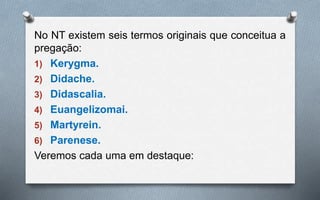 No NT existem seis termos originais que conceitua a
pregação:
1) Kerygma.
2) Didache.
3) Didascalia.
4) Euangelizomai.
5) Martyrein.
6) Parenese.
Veremos cada uma em destaque:
 
