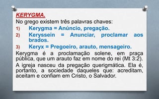 KERYGMA.
No grego existem três palavras chaves:
1) Kerygma = Anúncio, pregação.
2) Keryssein = Anunciar, proclamar aos
brados.
3) Keryx = Pregoeiro, arauto, mensageiro.
Kerygma é a proclamação solene, em praça
pública, que um arauto faz em nome do rei (Mt 3:2).
A igreja nasceu da pregação querigmática. Ela é,
portanto, a sociedade daqueles que: acreditam,
aceitam e confiam em Cristo, o Salvador.
 