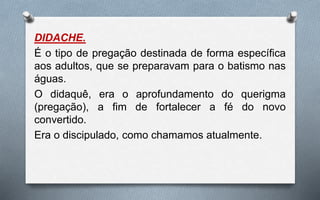 DIDACHE.
É o tipo de pregação destinada de forma específica
aos adultos, que se preparavam para o batismo nas
águas.
O didaquê, era o aprofundamento do querigma
(pregação), a fim de fortalecer a fé do novo
convertido.
Era o discipulado, como chamamos atualmente.
 