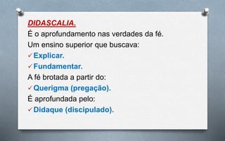 DIDASCALIA.
É o aprofundamento nas verdades da fé.
Um ensino superior que buscava:
Explicar.
Fundamentar.
A fé brotada a partir do:
Querigma (pregação).
É aprofundada pelo:
Didaque (discipulado).
 