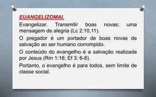 EUANGELIZOMAI.
Evangelizar. Transmitir boas novas; uma
mensagem de alegria (Lc 2:10,11).
O pregador é um portador de boas novas de
salvação ao ser humano corrompido.
O conteúdo do evangelho é a salvação realizada
por Jesus (Rm 1:16; Ef 3: 6-8).
Portanto, o evangelho é para todos, sem limite de
classe social.
 