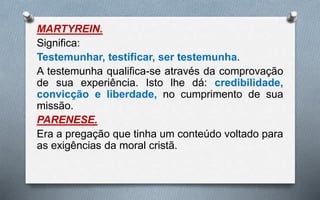 MARTYREIN.
Significa:
Testemunhar, testificar, ser testemunha.
A testemunha qualifica-se através da comprovação
de sua experiência. Isto lhe dá: credibilidade,
convicção e liberdade, no cumprimento de sua
missão.
PARENESE.
Era a pregação que tinha um conteúdo voltado para
as exigências da moral cristã.
 