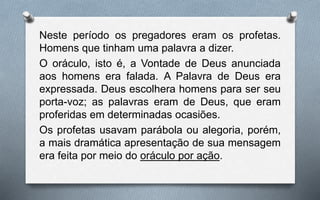 Neste período os pregadores eram os profetas.
Homens que tinham uma palavra a dizer.
O oráculo, isto é, a Vontade de Deus anunciada
aos homens era falada. A Palavra de Deus era
expressada. Deus escolhera homens para ser seu
porta-voz; as palavras eram de Deus, que eram
proferidas em determinadas ocasiões.
Os profetas usavam parábola ou alegoria, porém,
a mais dramática apresentação de sua mensagem
era feita por meio do oráculo por ação.
 