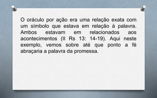 O oráculo por ação era uma relação exata com
um símbolo que estava em relação à palavra.
Ambos estavam em relacionados aos
acontecimentos (II Rs 13: 14-19). Aqui neste
exemplo, vemos sobre até que ponto a fé
abraçaria a palavra da promessa.
 