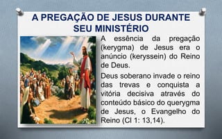 A PREGAÇÃO DE JESUS DURANTE
SEU MINISTÉRIO
A essência da pregação
(kerygma) de Jesus era o
anúncio (keryssein) do Reino
de Deus.
Deus soberano invade o reino
das trevas e conquista a
vitória decisiva através do
conteúdo básico do querygma
de Jesus, o Evangelho do
Reino (Cl 1: 13,14).
 