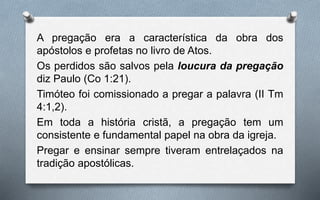 A pregação era a característica da obra dos
apóstolos e profetas no livro de Atos.
Os perdidos são salvos pela loucura da pregação
diz Paulo (Co 1:21).
Timóteo foi comissionado a pregar a palavra (II Tm
4:1,2).
Em toda a história cristã, a pregação tem um
consistente e fundamental papel na obra da igreja.
Pregar e ensinar sempre tiveram entrelaçados na
tradição apostólicas.
 