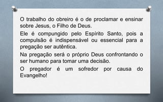 O trabalho do obreiro é o de proclamar e ensinar
sobre Jesus, o Filho de Deus.
Ele é compungido pelo Espírito Santo, pois a
compulsão é indispensável ou essencial para a
pregação ser autêntica.
Na pregação será o próprio Deus confrontando o
ser humano para tomar uma decisão.
O pregador é um sofredor por causa do
Evangelho!
 