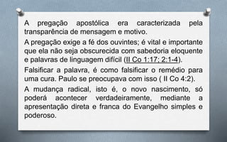 A pregação apostólica era caracterizada pela
transparência de mensagem e motivo.
A pregação exige a fé dos ouvintes; é vital e importante
que ela não seja obscurecida com sabedoria eloquente
e palavras de linguagem difícil (II Co 1:17; 2:1-4).
Falsificar a palavra, é como falsificar o remédio para
uma cura. Paulo se preocupava com isso ( II Co 4:2).
A mudança radical, isto é, o novo nascimento, só
poderá acontecer verdadeiramente, mediante a
apresentação direta e franca do Evangelho simples e
poderoso.
 