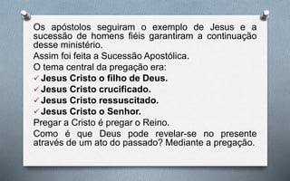 Os apóstolos seguiram o exemplo de Jesus e a
sucessão de homens fiéis garantiram a continuação
desse ministério.
Assim foi feita a Sucessão Apostólica.
O tema central da pregação era:
 Jesus Cristo o filho de Deus.
 Jesus Cristo crucificado.
 Jesus Cristo ressuscitado.
 Jesus Cristo o Senhor.
Pregar a Cristo é pregar o Reino.
Como é que Deus pode revelar-se no presente
através de um ato do passado? Mediante a pregação.
 