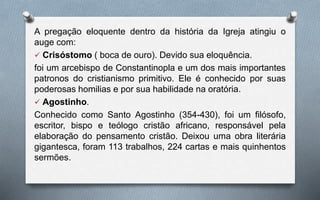 A pregação eloquente dentro da história da Igreja atingiu o
auge com:
 Crisóstomo ( boca de ouro). Devido sua eloquência.
foi um arcebispo de Constantinopla e um dos mais importantes
patronos do cristianismo primitivo. Ele é conhecido por suas
poderosas homilias e por sua habilidade na oratória.
 Agostinho.
Conhecido como Santo Agostinho (354-430), foi um filósofo,
escritor, bispo e teólogo cristão africano, responsável pela
elaboração do pensamento cristão. Deixou uma obra literária
gigantesca, foram 113 trabalhos, 224 cartas e mais quinhentos
sermões.
 