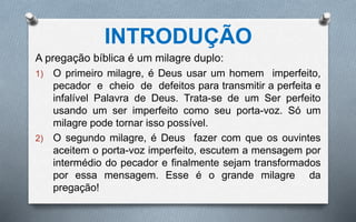 INTRODUÇÃO
A pregação bíblica é um milagre duplo:
1) O primeiro milagre, é Deus usar um homem imperfeito,
pecador e cheio de defeitos para transmitir a perfeita e
infalível Palavra de Deus. Trata-se de um Ser perfeito
usando um ser imperfeito como seu porta-voz. Só um
milagre pode tornar isso possível.
2) O segundo milagre, é Deus fazer com que os ouvintes
aceitem o porta-voz imperfeito, escutem a mensagem por
intermédio do pecador e finalmente sejam transformados
por essa mensagem. Esse é o grande milagre da
pregação!
 