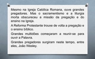 Mesmo na Igreja Católica Romana, ouve grandes
pregadores. Mas o sacramentismo e a liturgia
morta obscureceu a missão da pregação e do
ensino na Igreja.
A Reforma Protestante trouxe de volta a pregação e
o ensino bíblico.
Grandes multidões começaram a reunir-se para
ouvir a Palavra.
Grandes pregadores surgiram neste tempo, entre
eles, João Wesley.
 