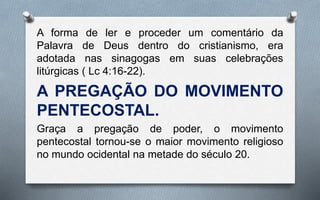 A forma de ler e proceder um comentário da
Palavra de Deus dentro do cristianismo, era
adotada nas sinagogas em suas celebrações
litúrgicas ( Lc 4:16-22).
A PREGAÇÃO DO MOVIMENTO
PENTECOSTAL.
Graça a pregação de poder, o movimento
pentecostal tornou-se o maior movimento religioso
no mundo ocidental na metade do século 20.
 