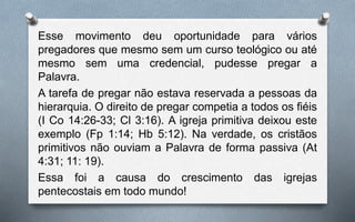 Esse movimento deu oportunidade para vários
pregadores que mesmo sem um curso teológico ou até
mesmo sem uma credencial, pudesse pregar a
Palavra.
A tarefa de pregar não estava reservada a pessoas da
hierarquia. O direito de pregar competia a todos os fiéis
(I Co 14:26-33; Cl 3:16). A igreja primitiva deixou este
exemplo (Fp 1:14; Hb 5:12). Na verdade, os cristãos
primitivos não ouviam a Palavra de forma passiva (At
4:31; 11: 19).
Essa foi a causa do crescimento das igrejas
pentecostais em todo mundo!
 