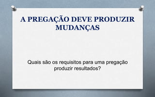 A PREGAÇÃO DEVE PRODUZIR
MUDANÇAS
Quais são os requisitos para uma pregação
produzir resultados?
 
