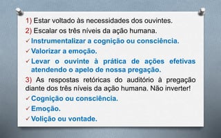 1) Estar voltado às necessidades dos ouvintes.
2) Escalar os três níveis da ação humana.
 Instrumentalizar a cognição ou consciência.
 Valorizar a emoção.
 Levar o ouvinte à prática de ações efetivas
atendendo o apelo de nossa pregação.
3) As respostas retóricas do auditório à pregação
diante dos três níveis da ação humana. Não inverter!
 Cognição ou consciência.
 Emoção.
 Volição ou vontade.
 